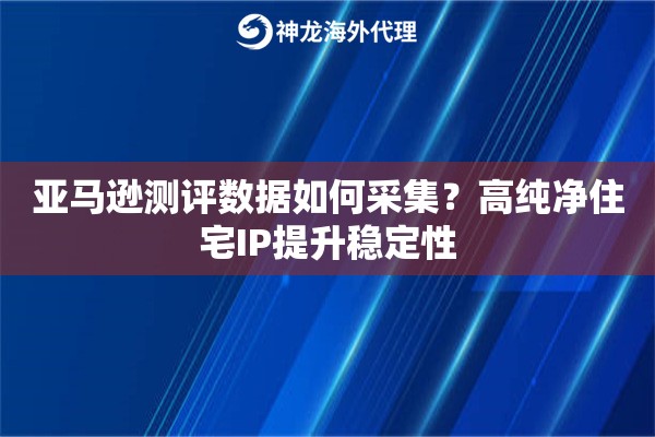 亚马逊测评数据如何采集?高纯净住宅IP提升稳定性 亚马逊测评数据如何采集?高纯净住宅IP提升稳定性