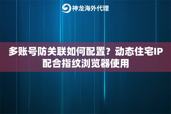 多账号防关联如何配置?动态住宅IP配合指纹浏览器使用 多账号防关联如何配置?动态住宅IP配合指纹浏览器使用