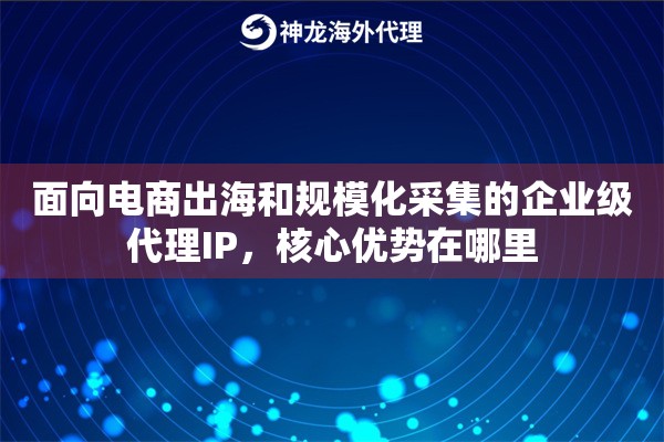 面向电商出海和规模化采集的企业级代理IP，核心优势在哪里