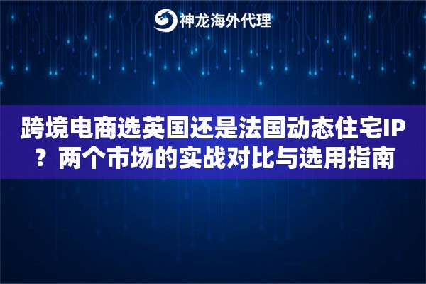 跨境电商选英国还是法国动态住宅IP？两个市场的实战对比与选用指南