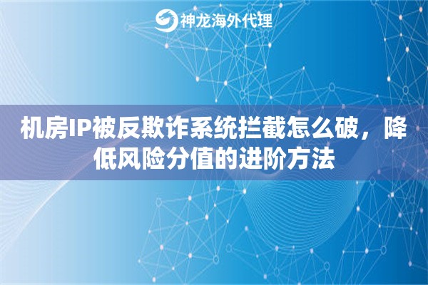 机房IP被反欺诈系统拦截怎么破，降低风险分值的进阶方法