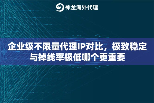 企业级不限量代理IP对比，极致稳定与掉线率极低哪个更重要