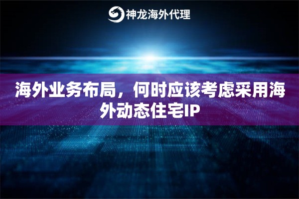 海外业务布局，何时应该考虑采用海外动态住宅IP