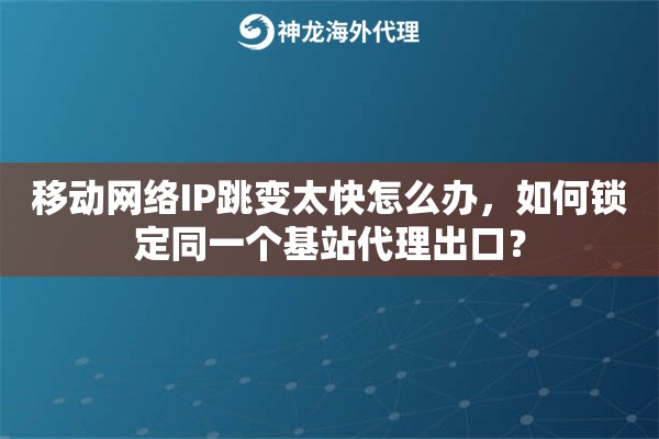 移动网络IP跳变太快怎么办，如何锁定同一个基站代理出口？