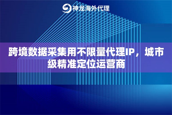 跨境数据采集用不限量代理IP，城市级精准定位运营商