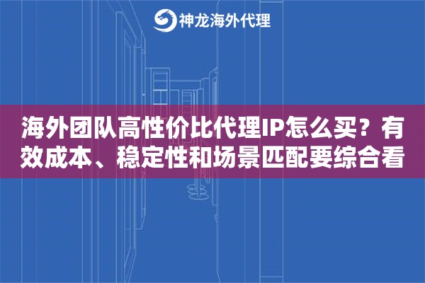 海外团队高性价比代理IP怎么买？有效成本、稳定性和场景匹配要综合看