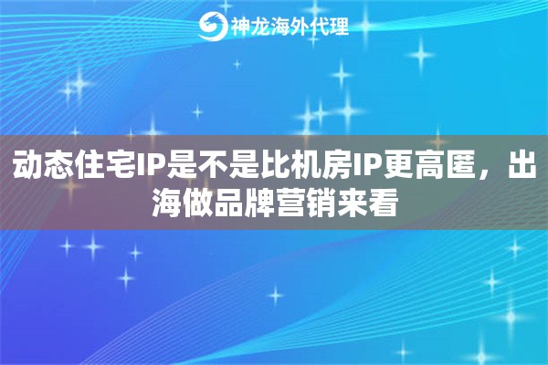 动态住宅IP是不是比机房IP更高匿，出海做品牌营销来看