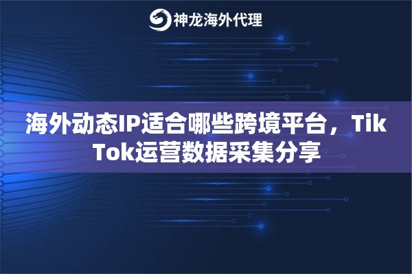海外动态IP适合哪些跨境平台，TikTok运营数据采集分享