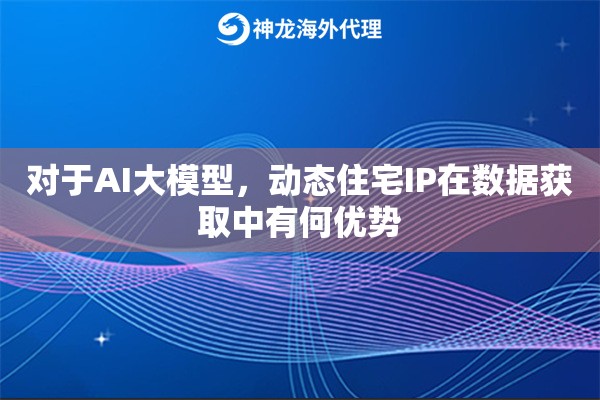 对于AI大模型，动态住宅IP在数据获取中有何优势