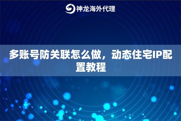 多账号防关联怎么做，动态住宅IP配置教程