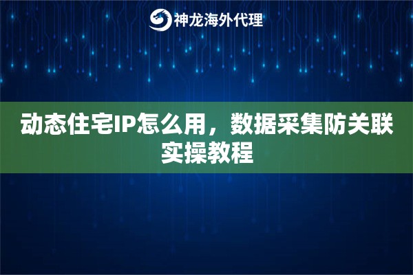 动态住宅IP怎么用，数据采集防关联实操教程