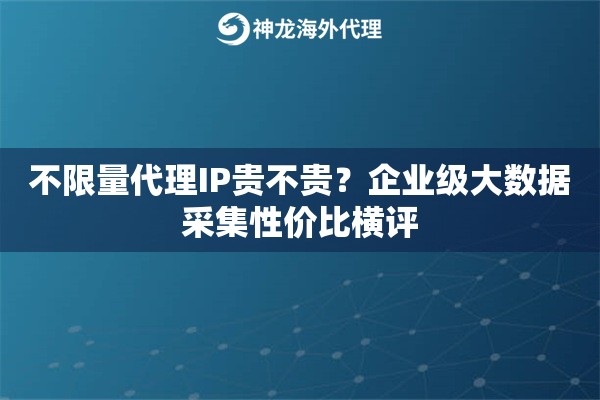 不限量代理IP贵不贵？企业级大数据采集性价比横评