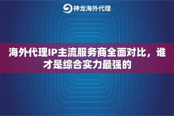 海外代理IP主流服务商全面对比，谁才是综合实力最强的