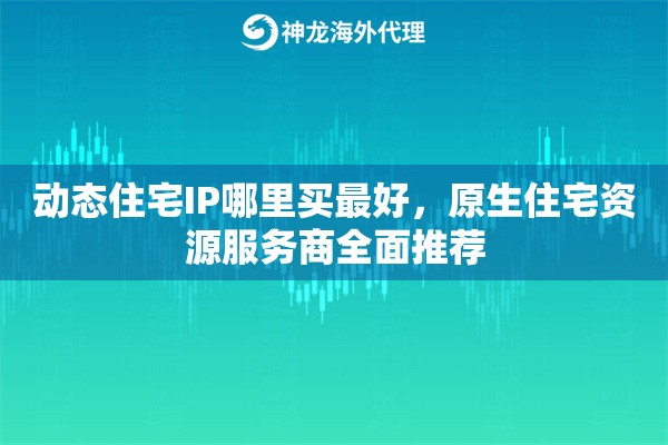 动态住宅IP哪里买最好，原生住宅资源服务商全面推荐