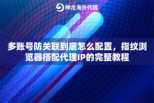 多账号防关联到底怎么配置，指纹浏览器搭配代理IP的完整教程