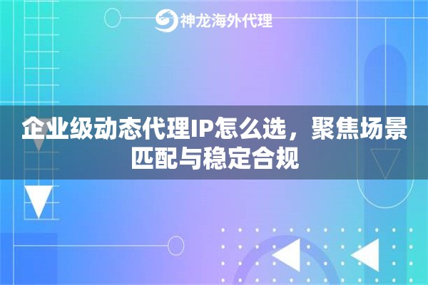企业级动态代理IP怎么选，聚焦场景匹配与稳定合规