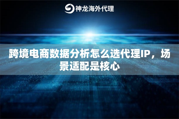 跨境电商数据分析怎么选代理IP，场景适配是核心