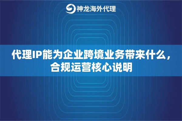 代理IP能为企业跨境业务带来什么，合规运营核心说明