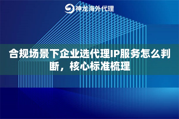 合规场景下企业选代理IP服务怎么判断，核心标准梳理
