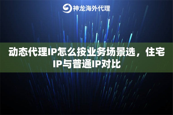 动态代理IP怎么按业务场景选,住宅IP与普通IP对比 动态代理IP怎么按业务场景选,住宅IP与普通IP对比