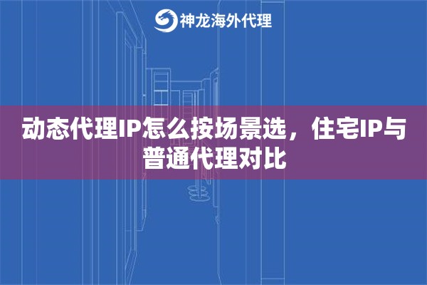 动态代理IP怎么按场景选，住宅IP与普通代理对比