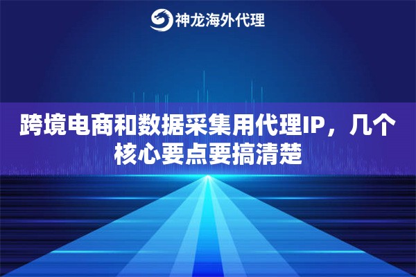 跨境电商和数据采集用代理IP，几个核心要点要搞清楚