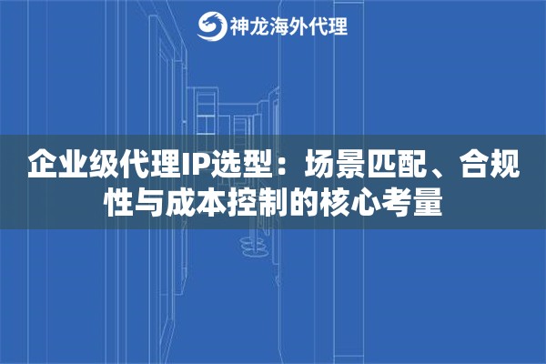 企业级代理IP选型：场景匹配、合规性与成本控制的核心考量