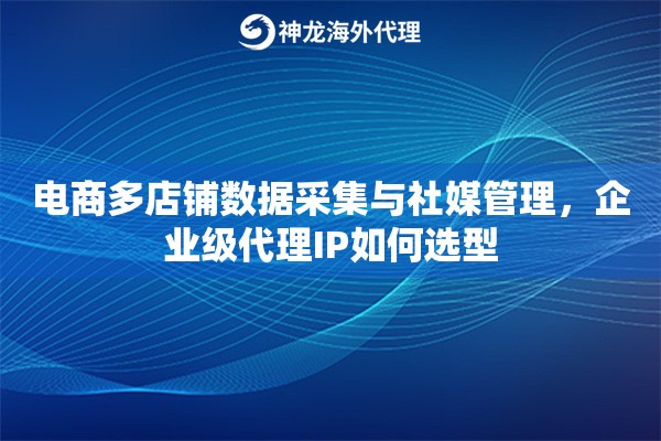 电商多店铺数据采集与社媒管理，企业级代理IP如何选型