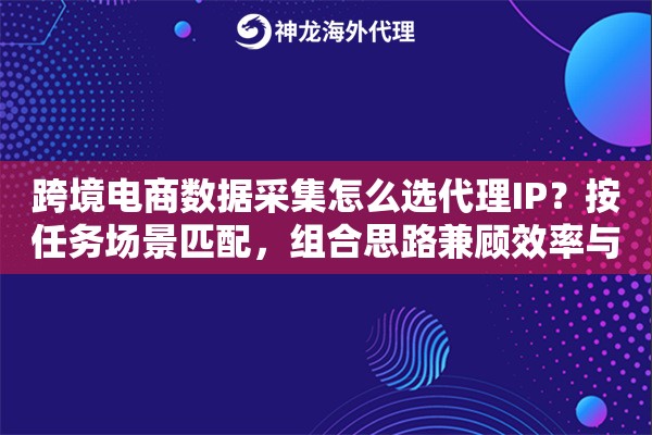跨境电商数据采集怎么选代理IP？按任务场景匹配，组合思路兼顾效率与合规