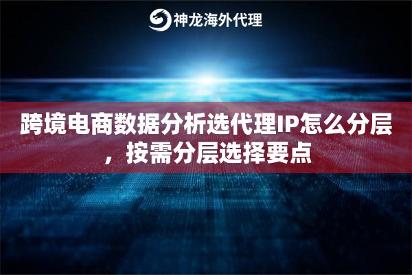 跨境电商数据分析选代理IP怎么分层，按需分层选择要点