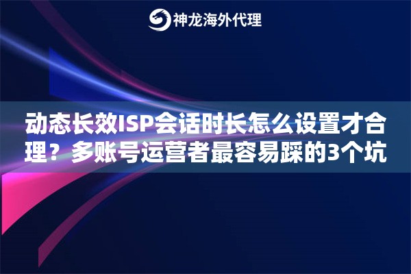 动态长效ISP会话时长怎么设置才合理？多账号运营者最容易踩的3个坑
