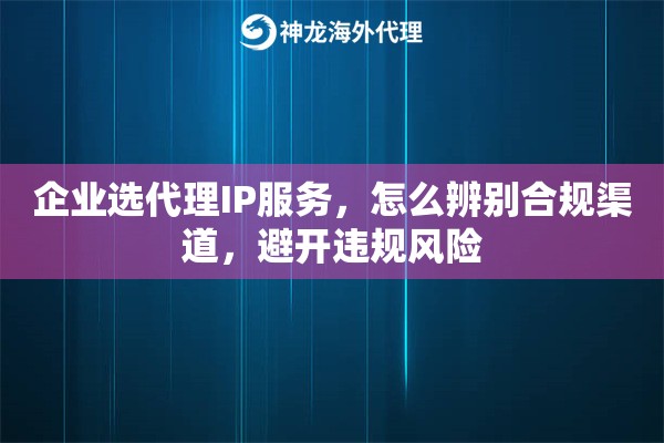 企业选代理IP服务,怎么辨别合规渠道,避开违规风险 企业选代理IP服务,怎么辨别合规渠道,避开违规风险