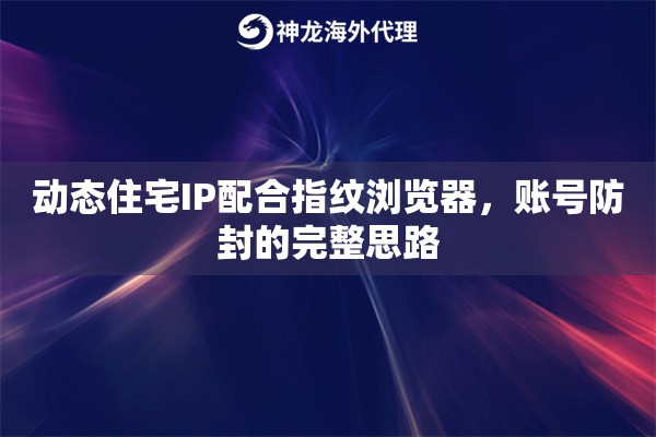 动态住宅IP配合指纹浏览器，账号防封的完整思路