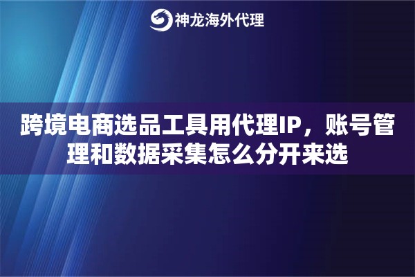 跨境电商选品工具用代理IP,账号管理和数据采集怎么分开来选 跨境电商选品工具用代理IP,账号管理和数据采集怎么分开来选