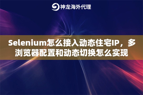 Selenium怎么接入动态住宅IP，多浏览器配置和动态切换怎么实现