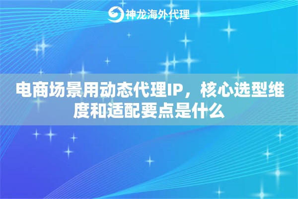 电商场景用动态代理IP，核心选型维度和适配要点是什么