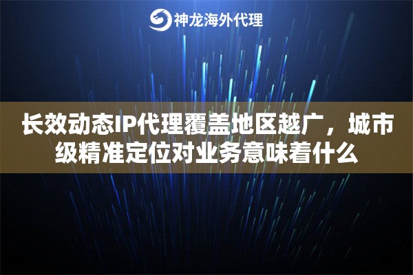 长效动态IP代理覆盖地区越广，城市级精准定位对业务意味着什么