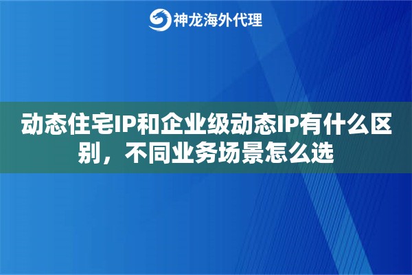 动态住宅IP和企业级动态IP有什么区别，不同业务场景怎么选
