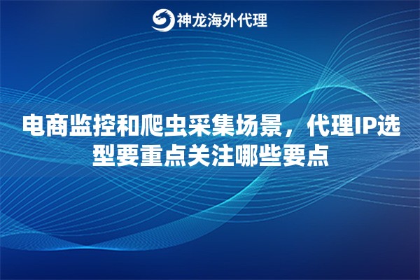 电商监控和爬虫采集场景，代理IP选型要重点关注哪些要点