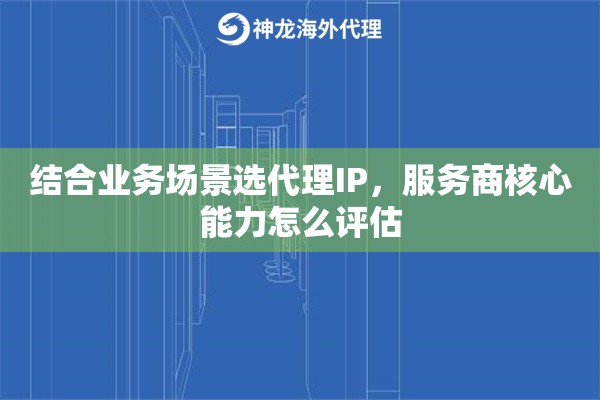 结合业务场景选代理IP,服务商核心能力怎么评估 结合业务场景选代理IP,服务商核心能力怎么评估