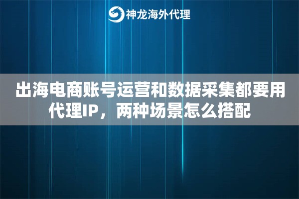 出海电商账号运营和数据采集都要用代理IP，两种场景怎么搭配