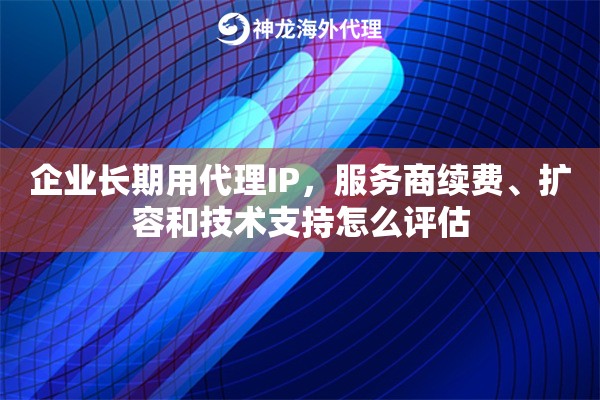 企业长期用代理IP,服务商续费、扩容和技术支持怎么评估 企业长期用代理IP,服务商续费、扩容和技术支持怎么评估