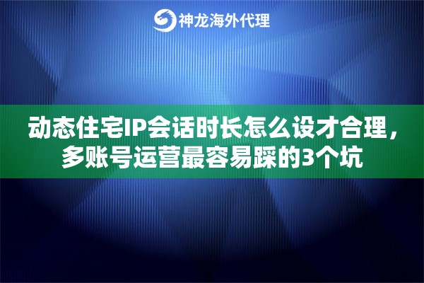 动态住宅IP会话时长怎么设才合理，多账号运营最容易踩的3个坑