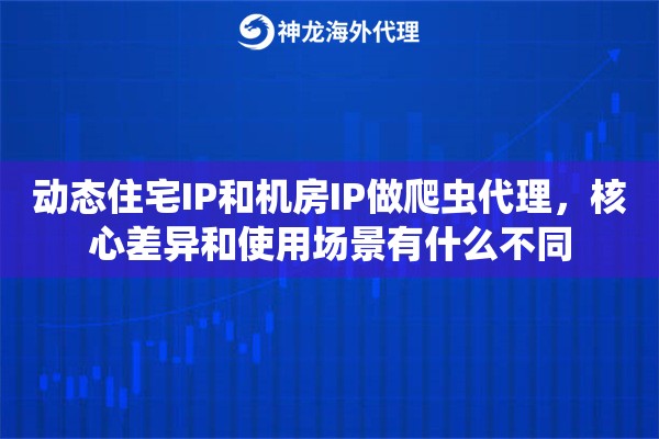 动态住宅IP和机房IP做爬虫代理，核心差异和使用场景有什么不同