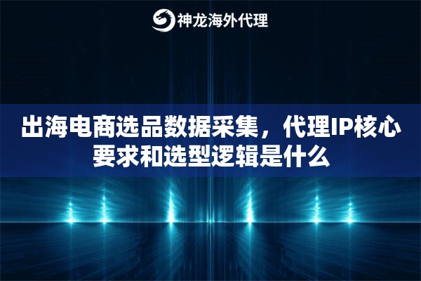 出海电商选品数据采集，代理IP核心要求和选型逻辑是什么