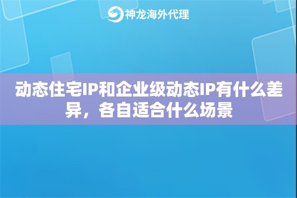 动态住宅IP和企业级动态IP有什么差异,各自适合什么场景 动态住宅IP和企业级动态IP有什么差异,各自适合什么场景
