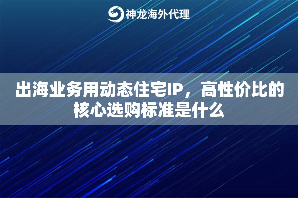 出海业务用动态住宅IP，高性价比的核心选购标准是什么