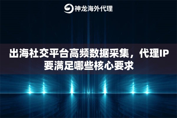 出海社交平台高频数据采集，代理IP要满足哪些核心要求