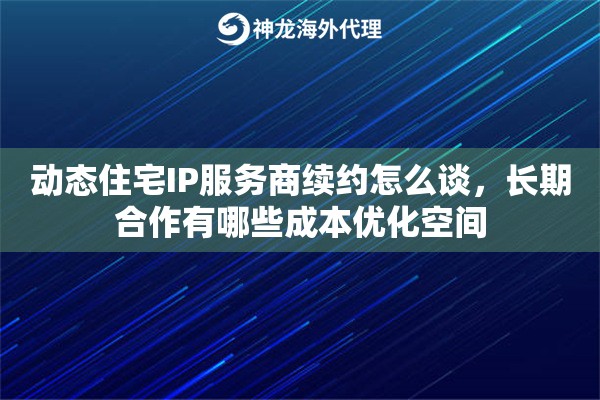 动态住宅IP服务商续约怎么谈，长期合作有哪些成本优化空间