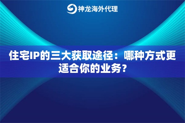 住宅IP的三大获取途径：哪种方式更适合你的业务？